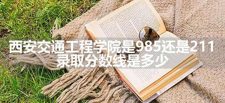 西安交通工程学院是985还是211 录取分数线是多少