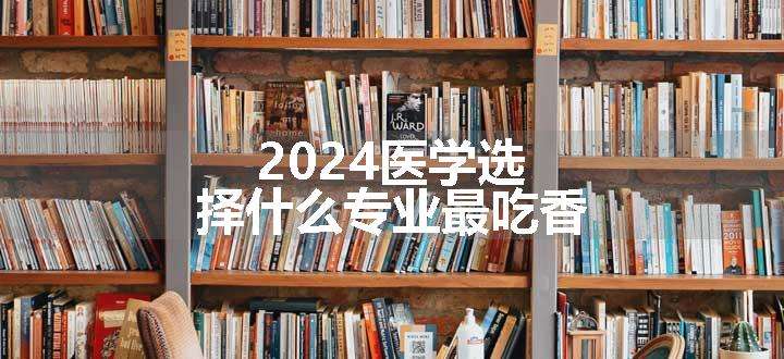 2024医学选择什么专业最吃香