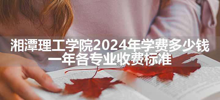 湘潭理工学院2024年学费多少钱 一年各专业收费标准