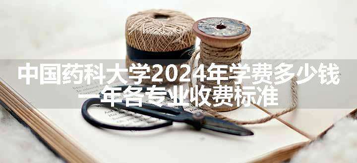 中国药科大学2024年学费多少钱 一年各专业收费标准