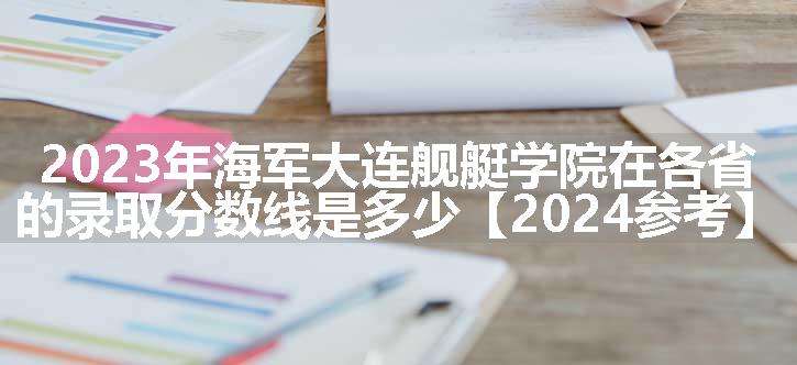 2023年海军大连舰艇学院在各省的录取分数线是多少【2024参考】