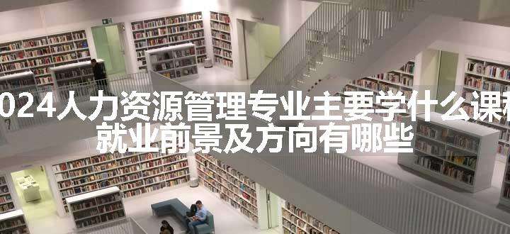 2024人力资源管理专业主要学什么课程 就业前景及方向有哪些