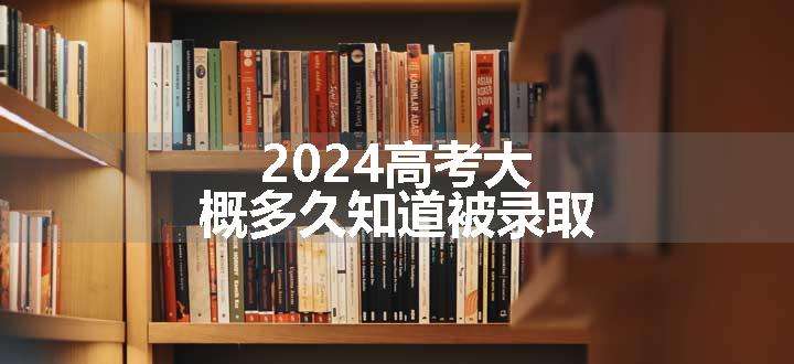 2024高考大概多久知道被录取