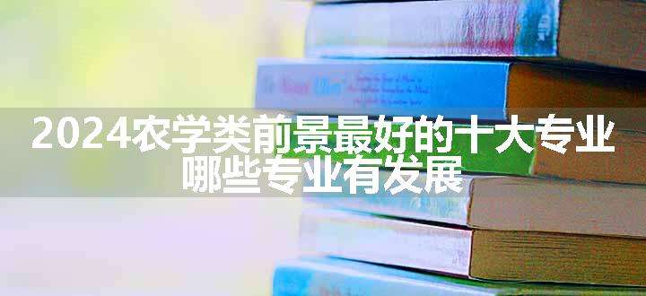 2024农学类前景最好的十大专业 哪些专业有发展