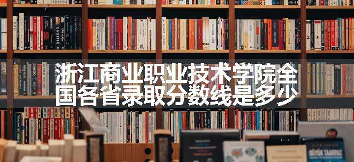 浙江商业职业技术学院全国各省录取分数线是多少