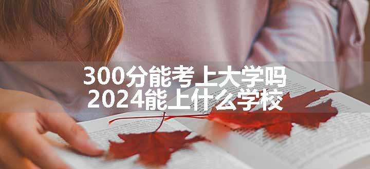 300分能考上大学吗 2024能上什么学校