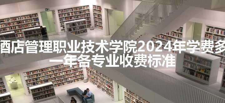 广东酒店管理职业技术学院2024年学费多少钱 一年各专业收费标准