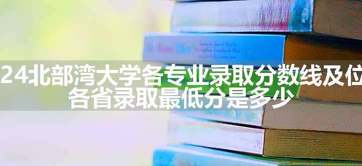 2024北部湾大学各专业录取分数线及位次 各省录取最低分是多少