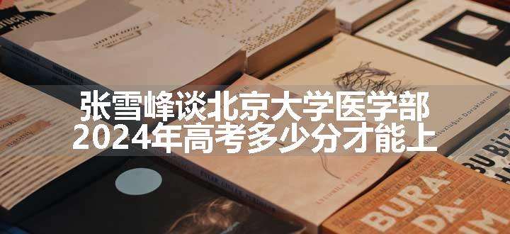 张雪峰谈北京大学医学部 2024年高考多少分才能上