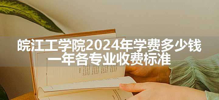 皖江工学院2024年学费多少钱 一年各专业收费标准