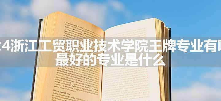 2024浙江工贸职业技术学院王牌专业有哪些 最好的专业是什么