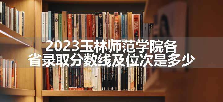 2023玉林师范学院各省录取分数线及位次是多少