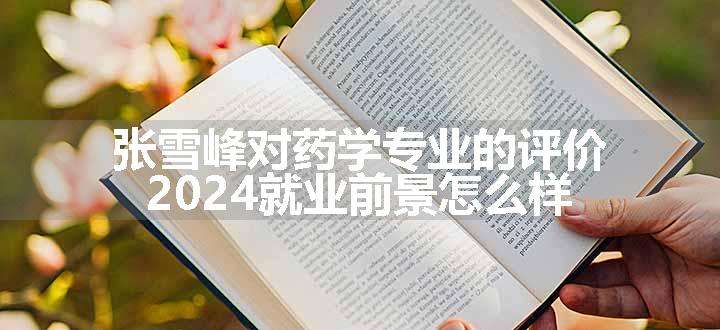 张雪峰对药学专业的评价 2024就业前景怎么样