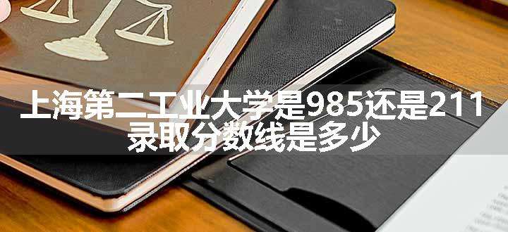 上海第二工业大学是985还是211 录取分数线是多少