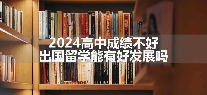 2024高中成绩不好出国留学能有好发展吗