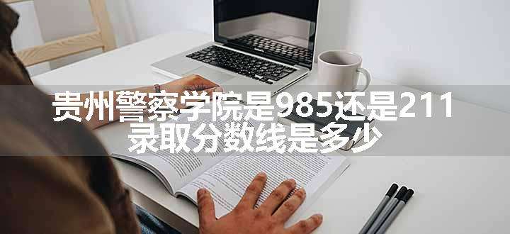 贵州警察学院是985还是211 录取分数线是多少