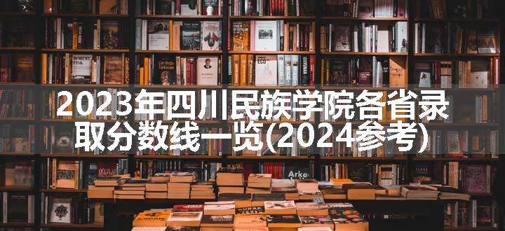 2023年四川民族学院各省录取分数线一览(2024参考)