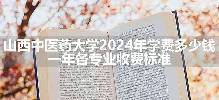 山西中医药大学2024年学费多少钱 一年各专业收费标准