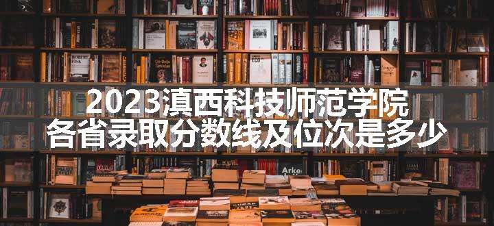 2023滇西科技师范学院各省录取分数线及位次是多少