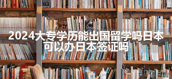 2024大专学历能出国留学吗日本 可以办日本签证吗