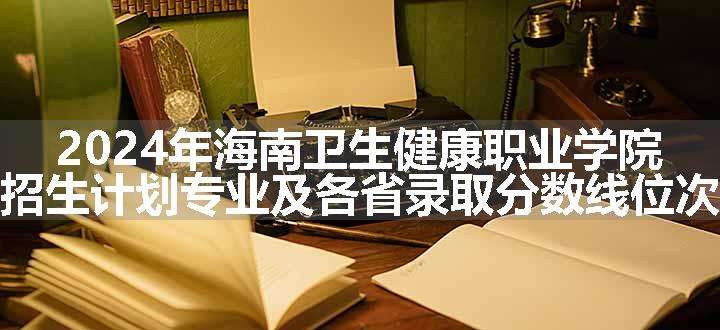 2024年海南卫生健康职业学院招生计划专业及各省录取分数线位次