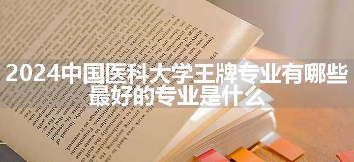 2024中国医科大学王牌专业有哪些 最好的专业是什么