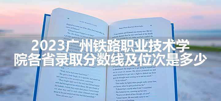 2023广州铁路职业技术学院各省录取分数线及位次是多少