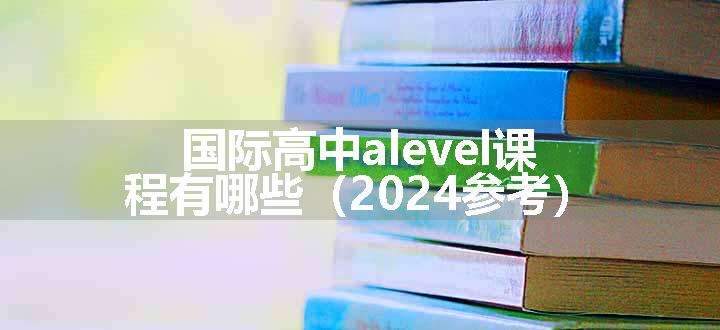 国际高中alevel课程有哪些（2024参考）