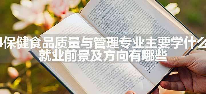 2024保健食品质量与管理专业主要学什么课程 就业前景及方向有哪些