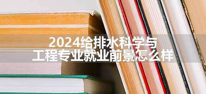 2024给排水科学与工程专业就业前景怎么样