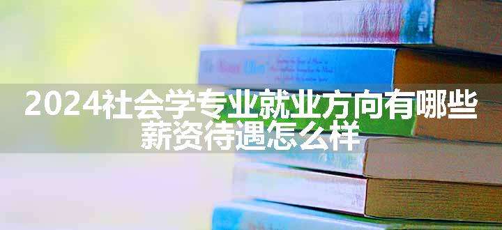 2024社会学专业就业方向有哪些 薪资待遇怎么样