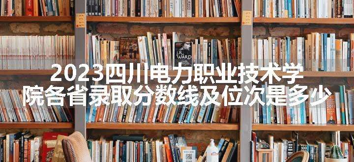 2023四川电力职业技术学院各省录取分数线及位次是多少