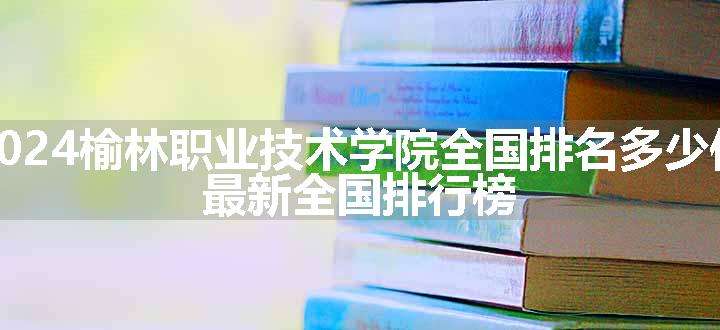 2024榆林职业技术学院全国排名多少位 最新全国排行榜