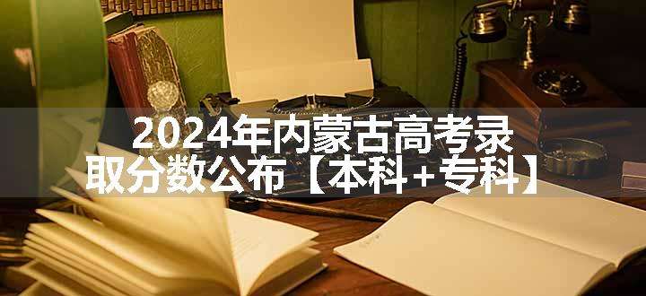2024年内蒙古高考录取分数公布【本科+专科】