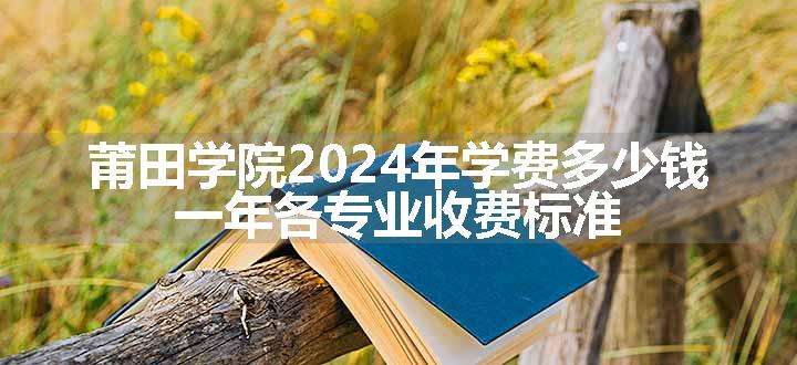 莆田学院2024年学费多少钱 一年各专业收费标准