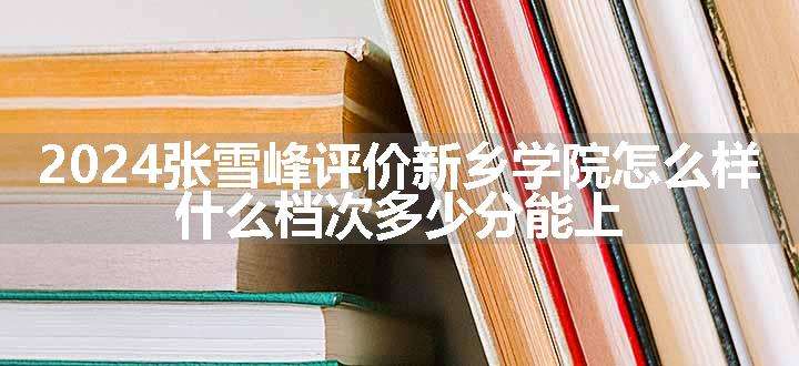 2024张雪峰评价新乡学院怎么样 什么档次多少分能上