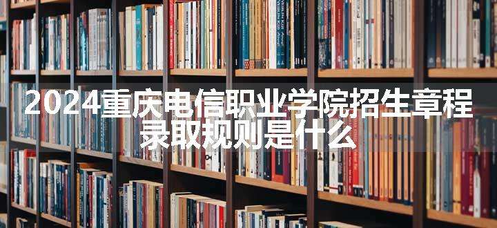 2024重庆电信职业学院招生章程 录取规则是什么