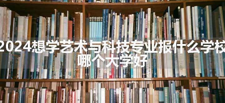 2024想学艺术与科技专业报什么学校 哪个大学好