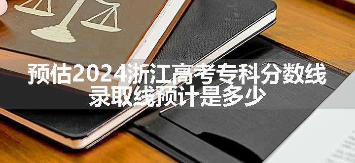 预估2024浙江高考专科分数线 录取线预计是多少