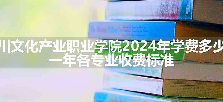 四川文化产业职业学院2024年学费多少钱 一年各专业收费标准