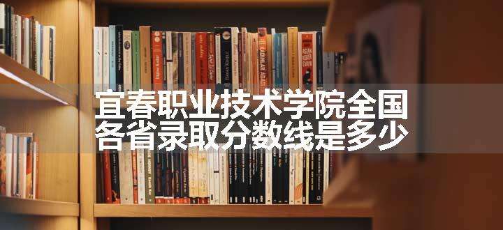 宜春职业技术学院全国各省录取分数线是多少