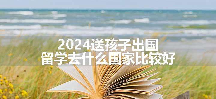 2024送孩子出国留学去什么国家比较好