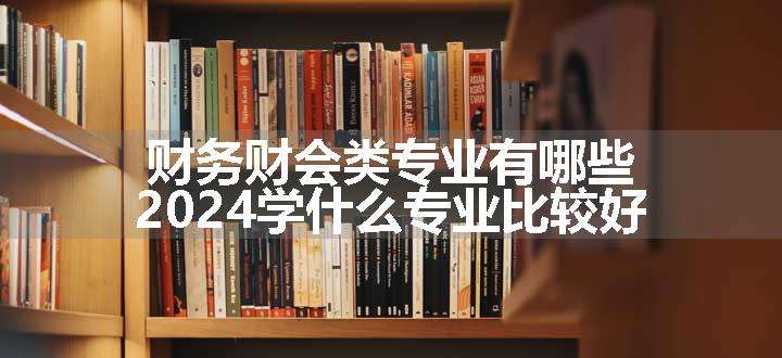 财务财会类专业有哪些 2024学什么专业比较好