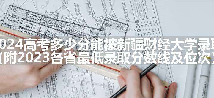 2024高考多少分能被新疆财经大学录取（附2023各省最低录取分数线及位次）