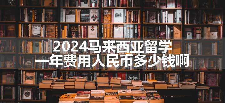 2024马来西亚留学一年费用人民币多少钱啊