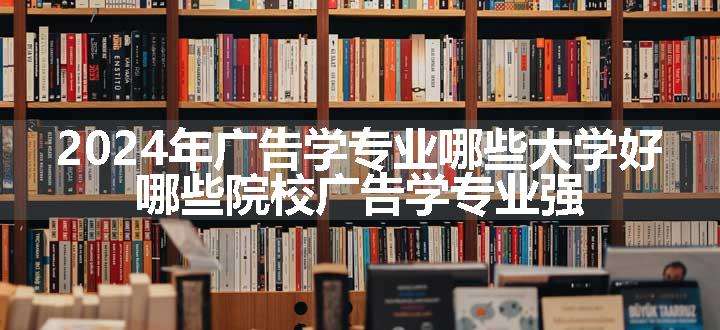 2024年广告学专业哪些大学好 哪些院校广告学专业强