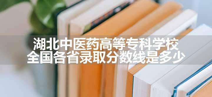 湖北中医药高等专科学校全国各省录取分数线是多少