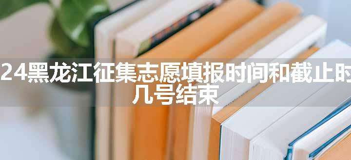 2024黑龙江征集志愿填报时间和截止时间 几号结束