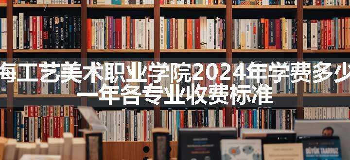 上海工艺美术职业学院2024年学费多少钱 一年各专业收费标准