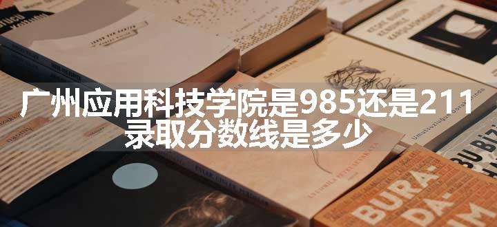 广州应用科技学院是985还是211 录取分数线是多少